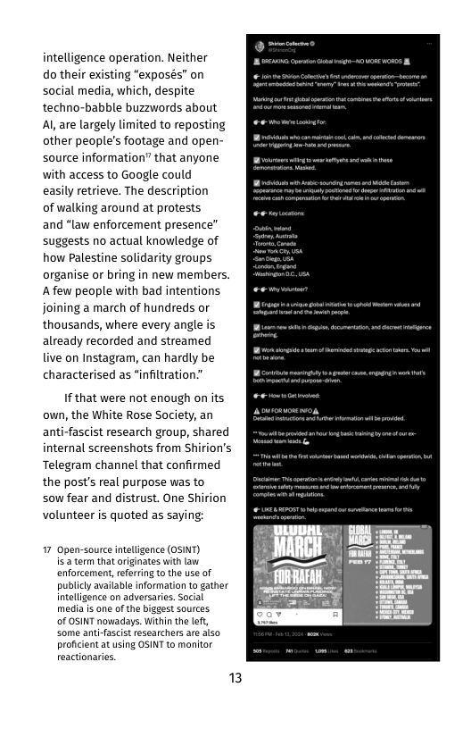 intelligence operation. Neither do their existing “exposés” on social media, which, despite techno-babble buzzwords about Al are largely limited to reposting other people’s footage and open- source information” that anyone with access to Google could  easily retrieve. The description  of walking around at protests  and “law enforcement presence” suggests no actual knowledge of how Palestine solidarity groups organise or bring in new members. Afew people with bad intentions joining a march of hundreds or thousands, where every angle is already recorded and streamed live on Instagram, can hardly be characterised as “infiltration.”  If that were not enough on its own, the White Rose Society, an anti-fascist research group, shared internal screenshots from Shirion’s Telegram channel that confirmed the post’s real purpose was to sow fear and distrust. One Shirion volunteer is quoted as saying  17 Open-source inteligence (OSINT) is: term that originates with law enforcement, eferring o the use of publicly available information to gather intelligence on adversaries. Social meda is e of the biggest sources of OSINT nowadays. Within the left, some anti-fascist researchers are also proficient at using OSINT to manitor reactionaries.  3 